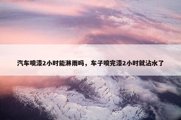 汽车喷漆2小时能淋雨吗，车子喷完漆2小时就沾水了