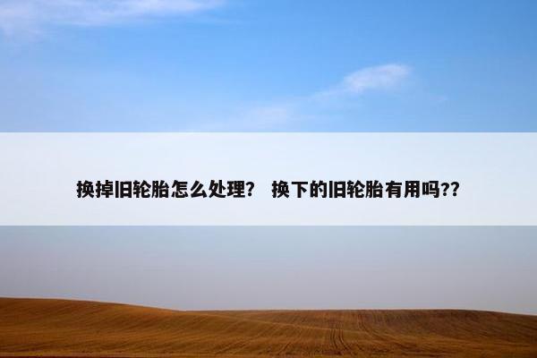 换掉旧轮胎怎么处理？ 换下的旧轮胎有用吗?？