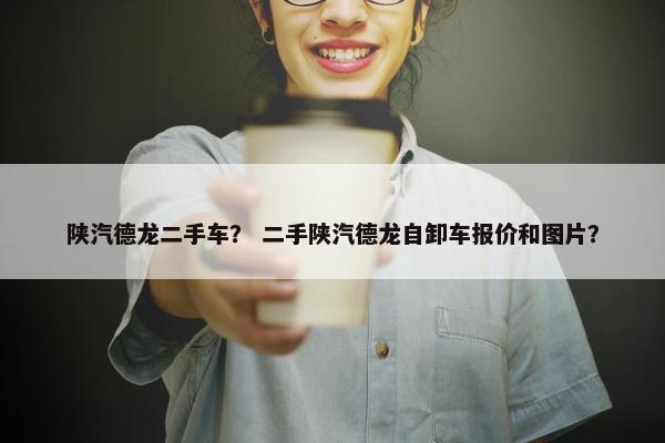 陕汽德龙二手车？ 二手陕汽德龙自卸车报价和图片？