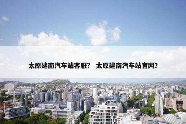 太原建南汽车站客服？ 太原建南汽车站官网？