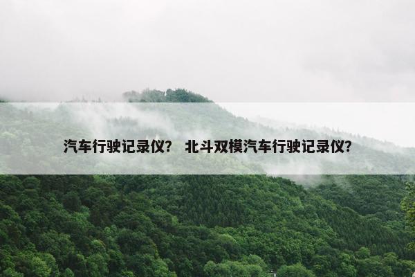 汽车行驶记录仪？ 北斗双模汽车行驶记录仪？