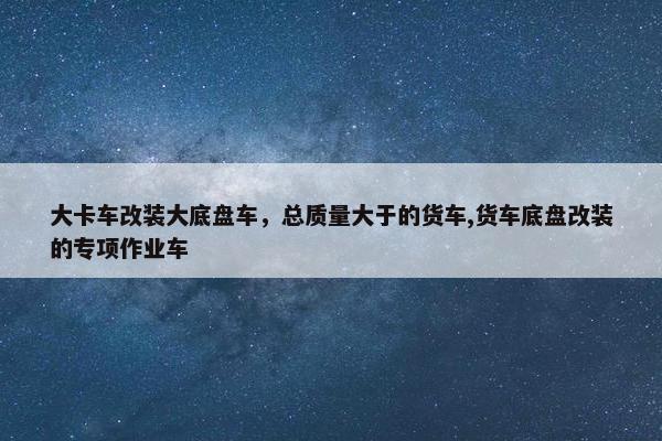 大卡车改装大底盘车，总质量大于的货车,货车底盘改装的专项作业车