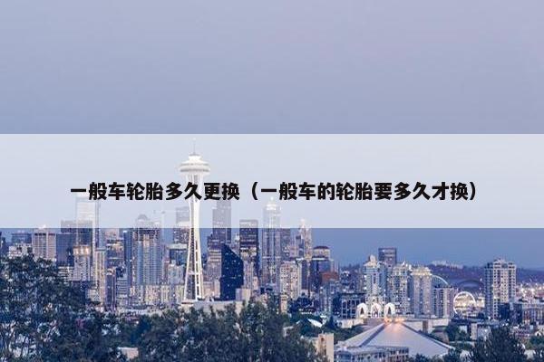 一般车轮胎多久更换（一般车的轮胎要多久才换）