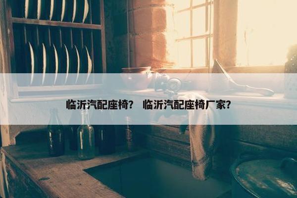 临沂汽配座椅？ 临沂汽配座椅厂家？