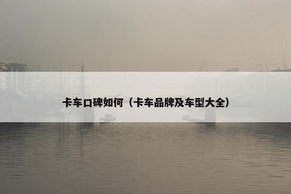 卡车口碑如何（卡车品牌及车型大全）