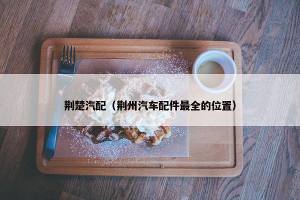 荆楚汽配（荆州汽车配件最全的位置）