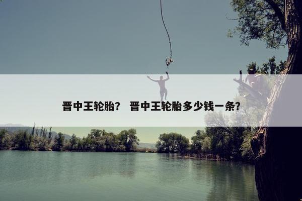 晋中王轮胎？ 晋中王轮胎多少钱一条？