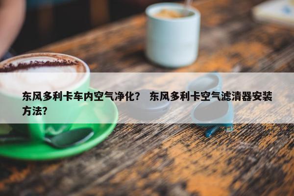 东风多利卡车内空气净化？ 东风多利卡空气滤清器安装方法？