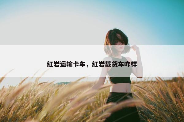 红岩运输卡车，红岩载货车咋样