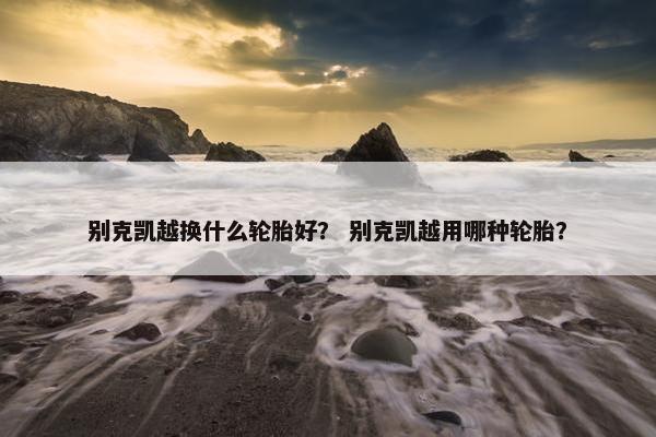 别克凯越换什么轮胎好？ 别克凯越用哪种轮胎？