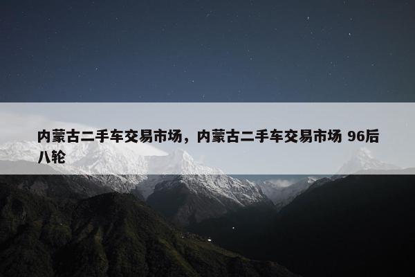 内蒙古二手车交易市场，内蒙古二手车交易市场 96后八轮