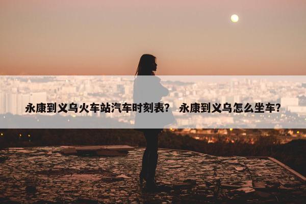 永康到义乌火车站汽车时刻表？ 永康到义乌怎么坐车？