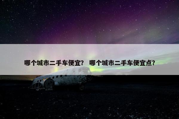 哪个城市二手车便宜？ 哪个城市二手车便宜点？