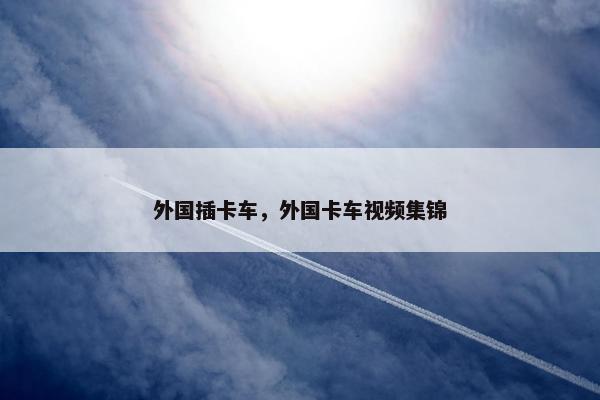 外国插卡车，外国卡车视频集锦