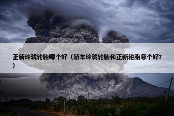 正新玲珑轮胎哪个好（轿车玲珑轮胎和正新轮胎哪个好?）