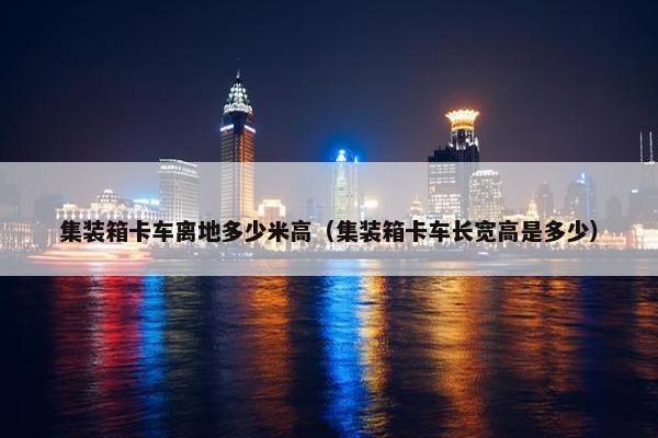 集装箱卡车离地多少米高（集装箱卡车长宽高是多少）