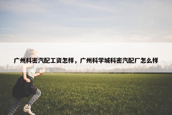 广州科密汽配工资怎样，广州科学城科密汽配厂怎么样
