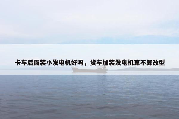 卡车后面装小发电机好吗，货车加装发电机算不算改型