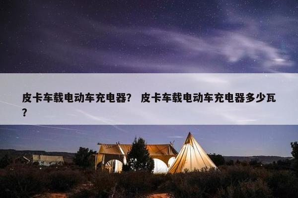 皮卡车载电动车充电器？ 皮卡车载电动车充电器多少瓦？