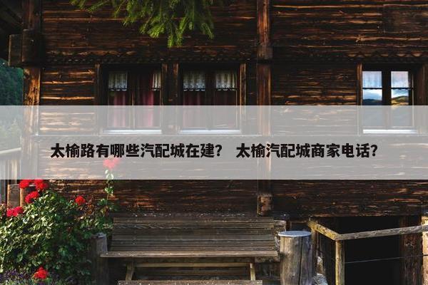 太榆路有哪些汽配城在建？ 太榆汽配城商家电话？