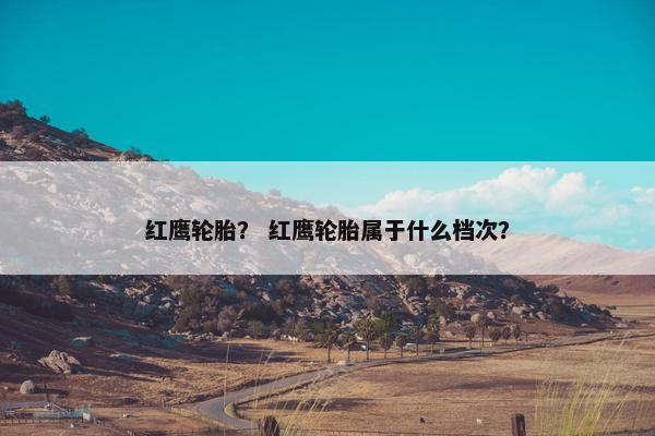 红鹰轮胎？ 红鹰轮胎属于什么档次？