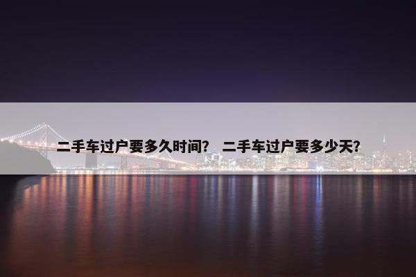 二手车过户要多久时间？ 二手车过户要多少天？