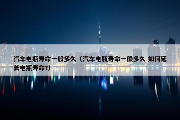 汽车电瓶寿命一般多久（汽车电瓶寿命一般多久 如何延长电瓶寿命?）