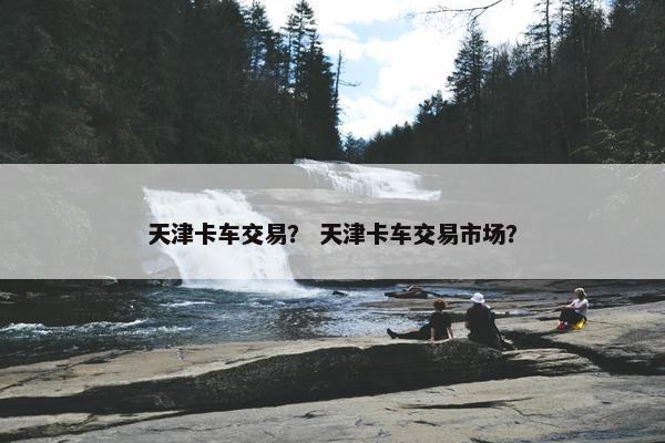 天津卡车交易？ 天津卡车交易市场？