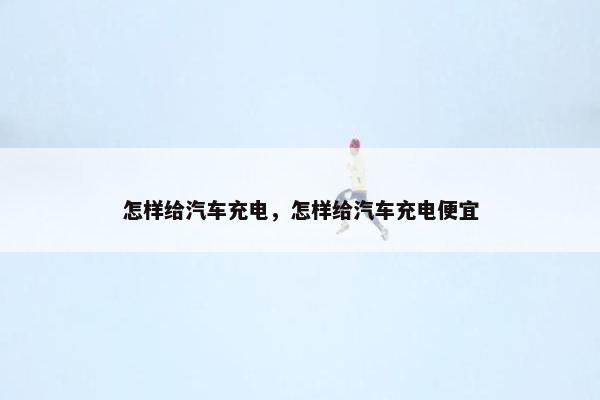 怎样给汽车充电，怎样给汽车充电便宜