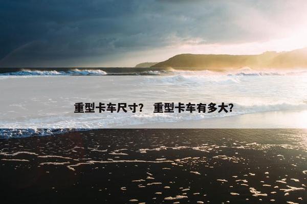 重型卡车尺寸？ 重型卡车有多大？