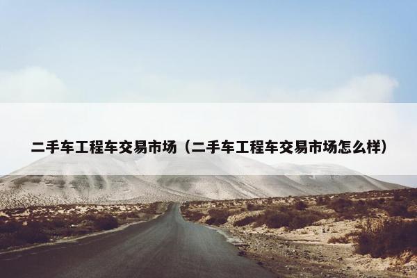 二手车工程车交易市场（二手车工程车交易市场怎么样）