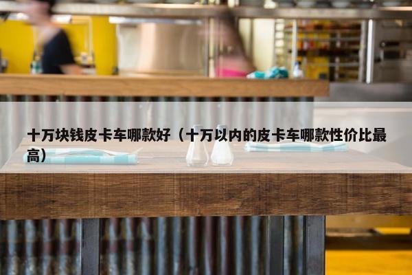 十万块钱皮卡车哪款好（十万以内的皮卡车哪款性价比最高）