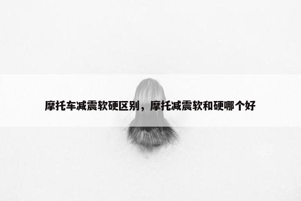 摩托车减震软硬区别，摩托减震软和硬哪个好