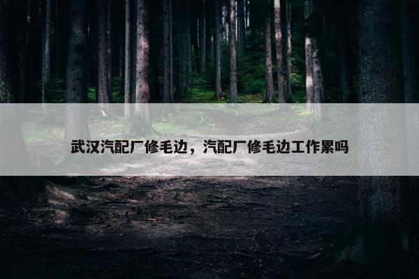 武汉汽配厂修毛边，汽配厂修毛边工作累吗