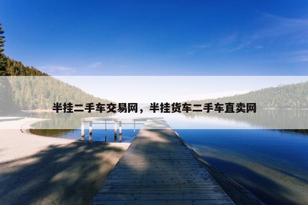 半挂二手车交易网，半挂货车二手车直卖网