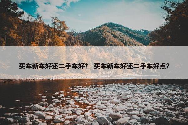 买车新车好还二手车好？ 买车新车好还二手车好点？