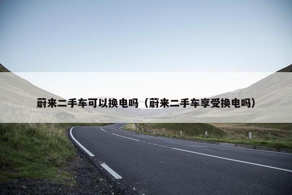 蔚来二手车可以换电吗（蔚来二手车享受换电吗）