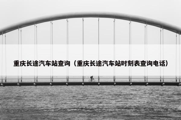 重庆长途汽车站查询（重庆长途汽车站时刻表查询电话）