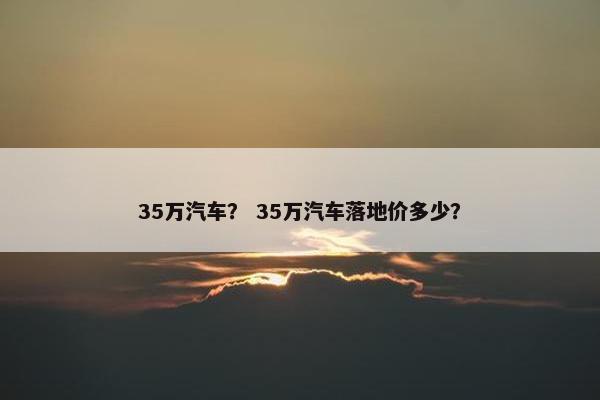 35万汽车？ 35万汽车落地价多少？