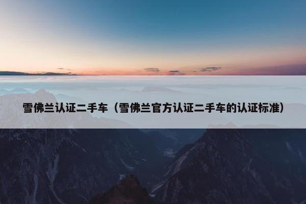 雪佛兰认证二手车（雪佛兰官方认证二手车的认证标准）