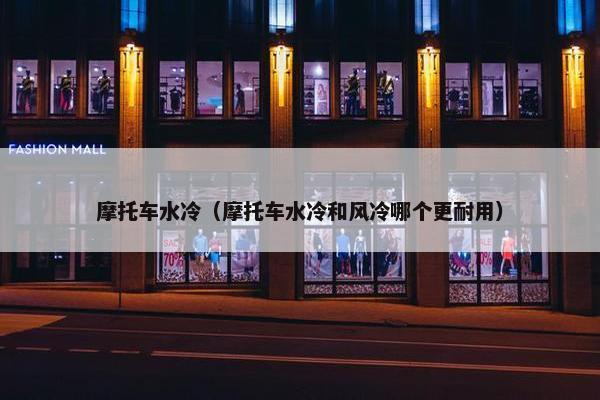 摩托车水冷（摩托车水冷和风冷哪个更耐用）