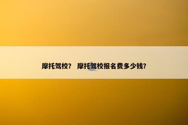 摩托驾校？ 摩托驾校报名费多少钱？