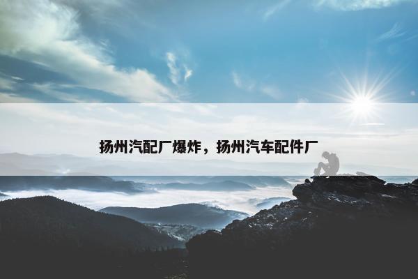 扬州汽配厂爆炸，扬州汽车配件厂