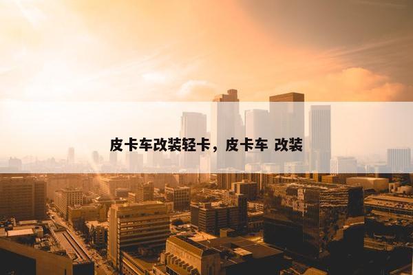 皮卡车改装轻卡，皮卡车 改装