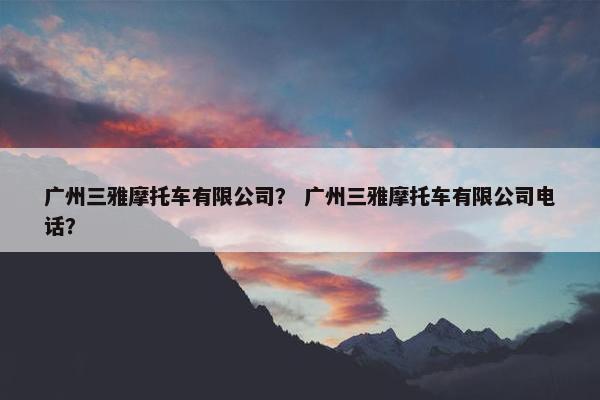 广州三雅摩托车有限公司？ 广州三雅摩托车有限公司电话？