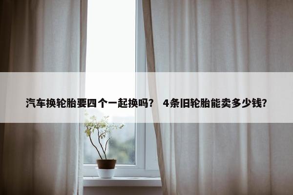 汽车换轮胎要四个一起换吗？ 4条旧轮胎能卖多少钱？