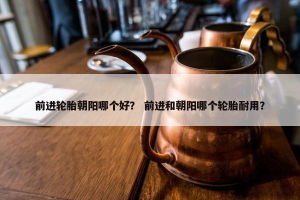 前进轮胎朝阳哪个好？ 前进和朝阳哪个轮胎耐用？