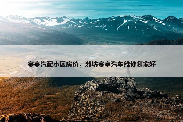 寒亭汽配小区房价，潍坊寒亭汽车维修哪家好
