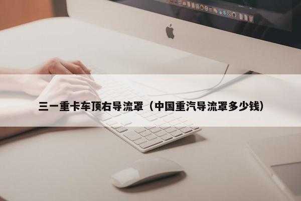 三一重卡车顶右导流罩（中国重汽导流罩多少钱）