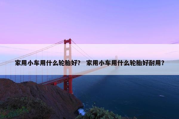 家用小车用什么轮胎好？ 家用小车用什么轮胎好耐用？